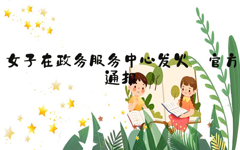 女子在政务服务中心发火 官方通报